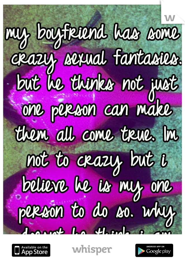 my boyfriend has some crazy sexual fantasies. but he thinks not just one person can make them all come true. Im not to crazy but i believe he is my one person to do so. why doesnt he think i am