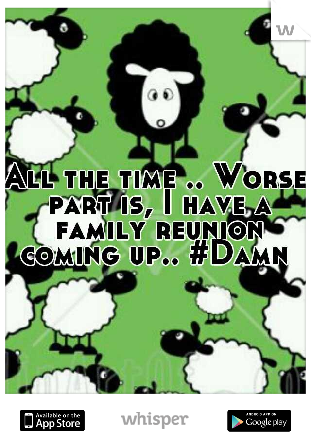 All the time .. Worse part is, I have a family reunion coming up.. #Damn 