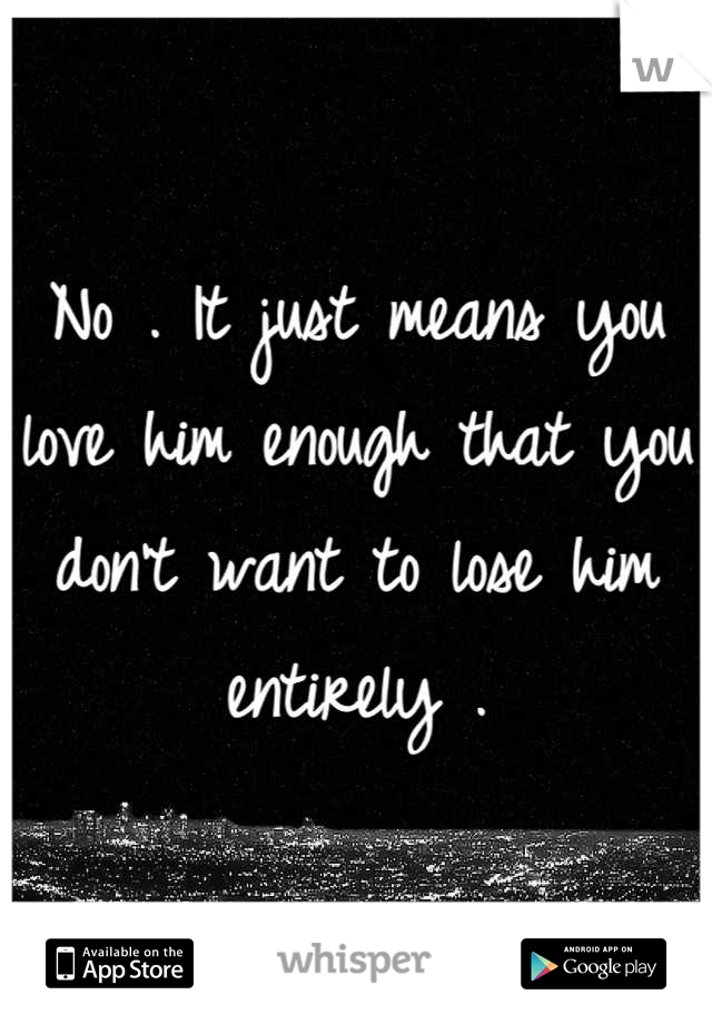 No . It just means you love him enough that you don't want to lose him entirely .