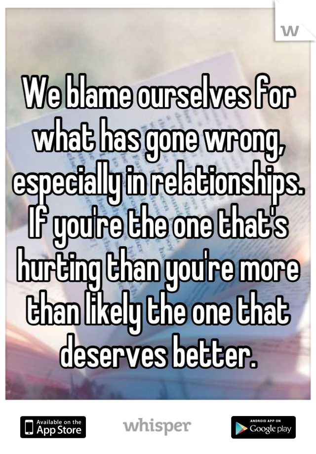 We blame ourselves for what has gone wrong, especially in relationships. If you're the one that's hurting than you're more than likely the one that deserves better.