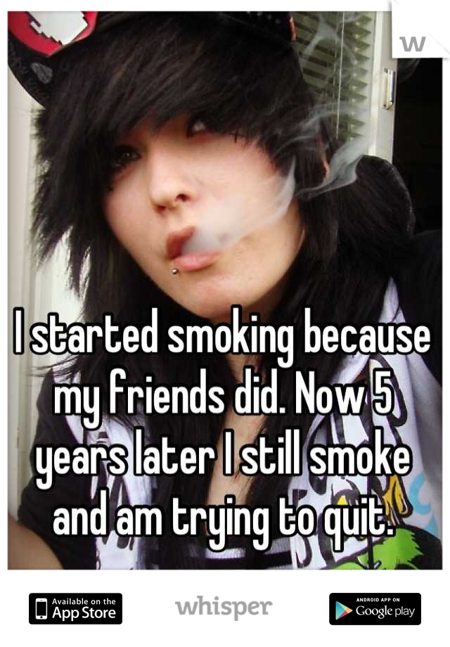 I started smoking because my friends did. Now 5 years later I still smoke and am trying to quit.