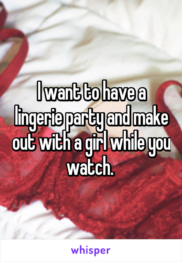 I want to have a lingerie party and make out with a girl while you watch. 