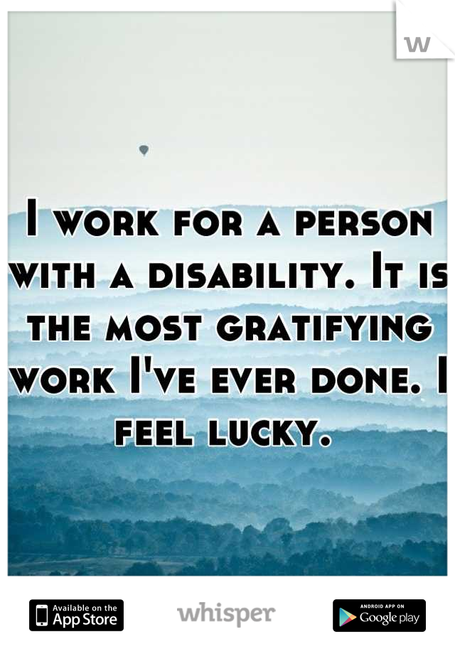 I work for a person with a disability. It is the most gratifying work I've ever done. I feel lucky. 
