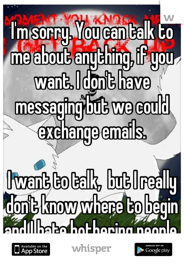 I'm sorry. You can talk to me about anything, if you want. I don't have messaging but we could exchange emails. 

I want to talk,  but I really don't know where to begin and I hate bothering people. 