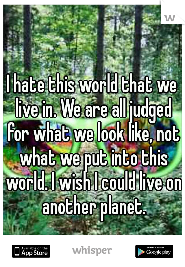I hate this world that we live in. We are all judged for what we look like, not what we put into this world. I wish I could live on another planet.
