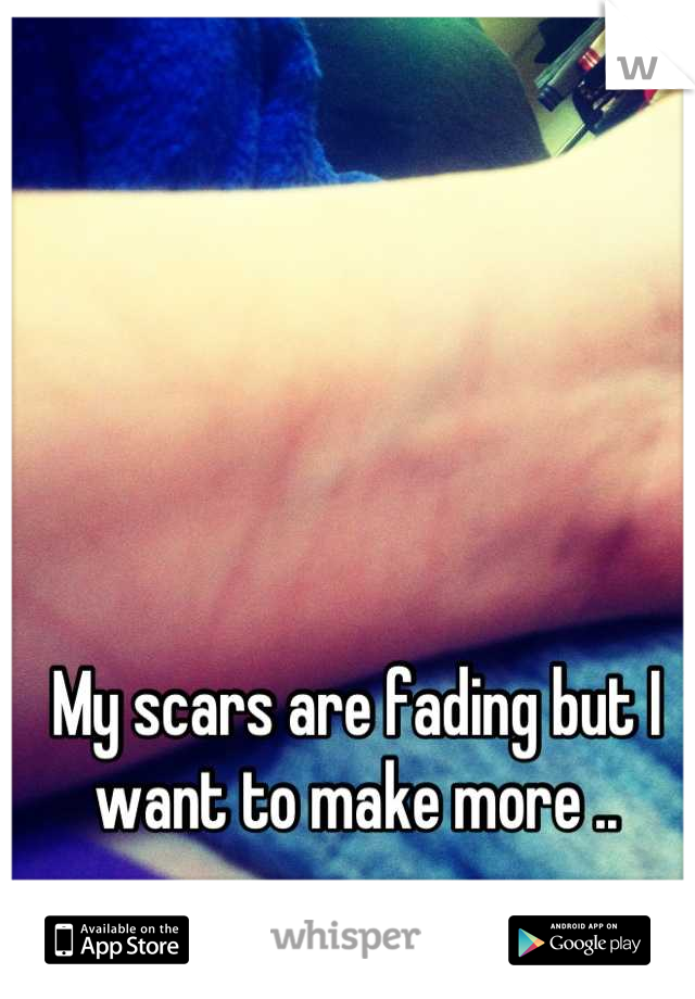 My scars are fading but I want to make more ..
