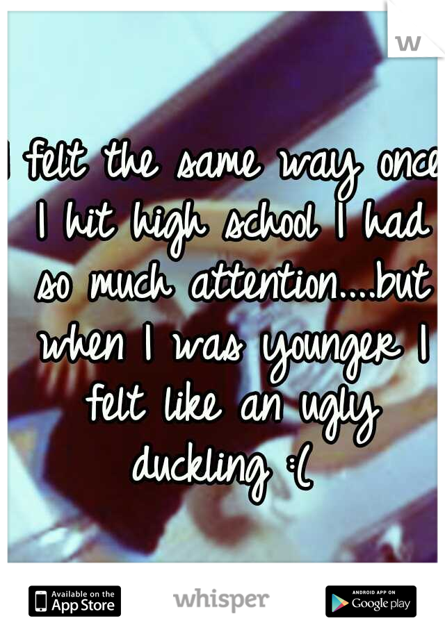 I felt the same way once I hit high school I had so much attention....but when I was younger I felt like an ugly duckling :( 
