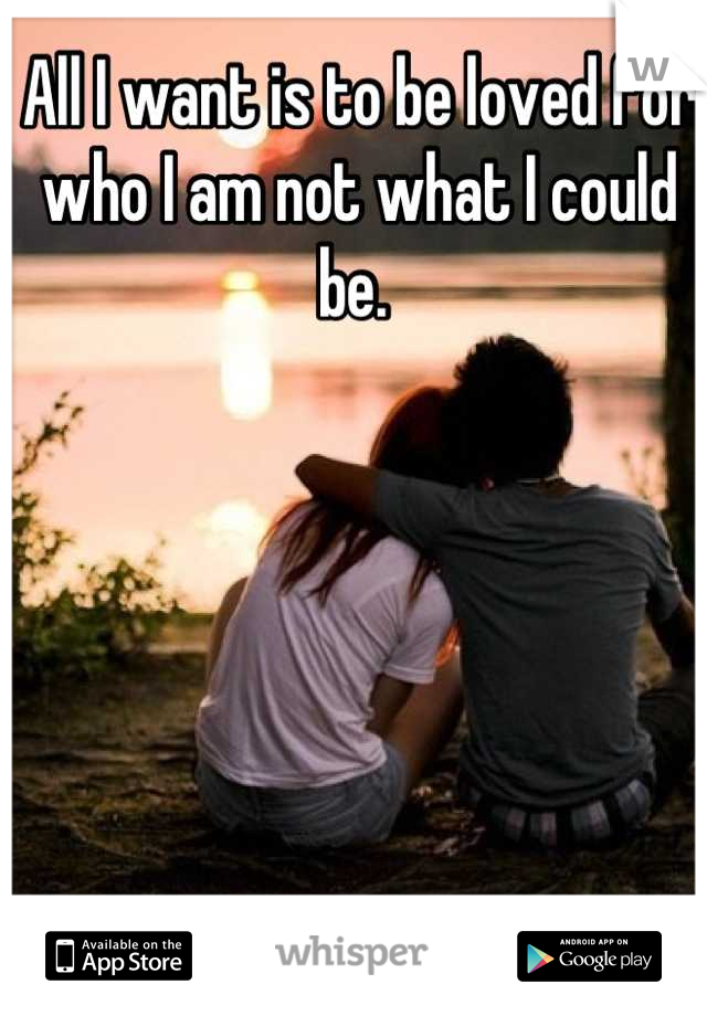 All I want is to be loved for who I am not what I could be. 