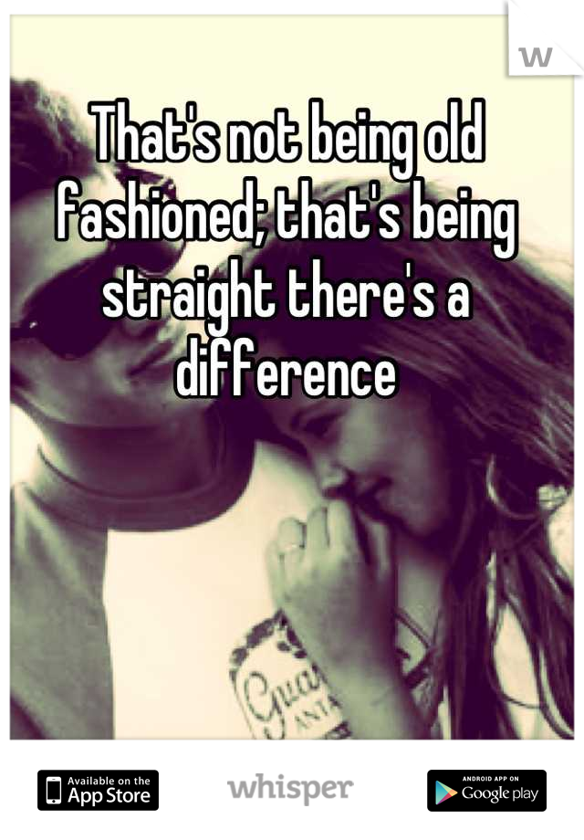 That's not being old fashioned; that's being straight there's a difference