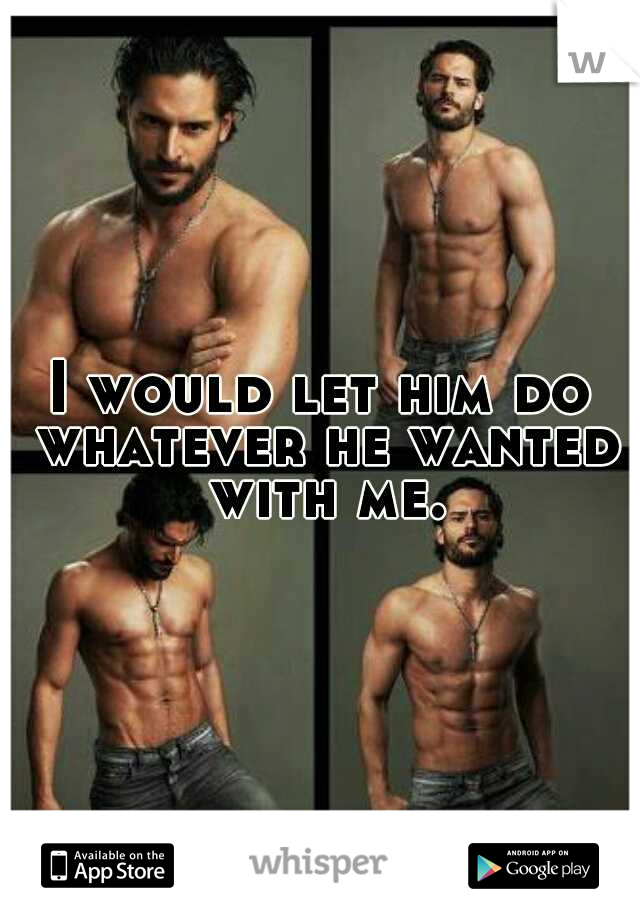 I would let him do whatever he wanted with me.