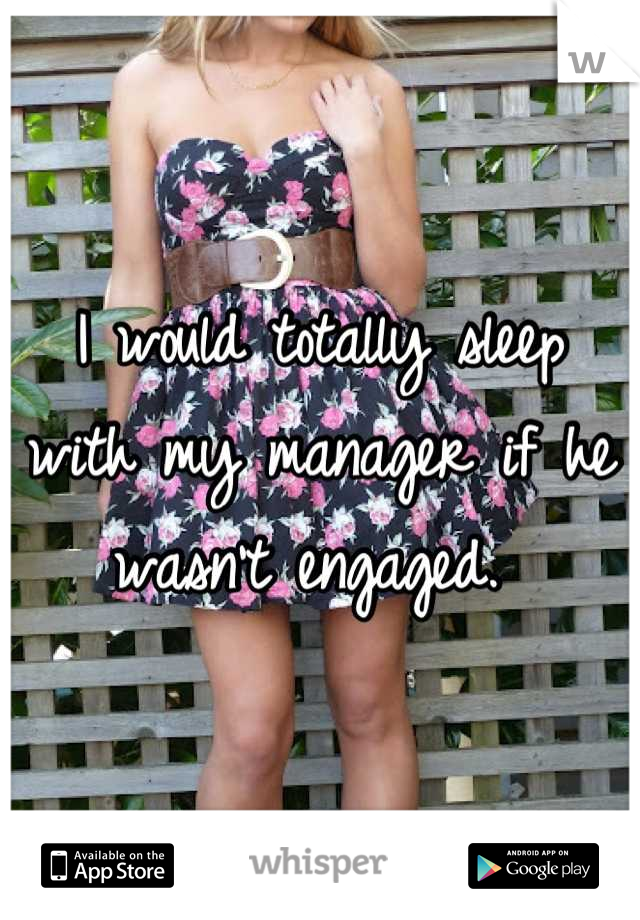 I would totally sleep with my manager if he wasn't engaged. 
