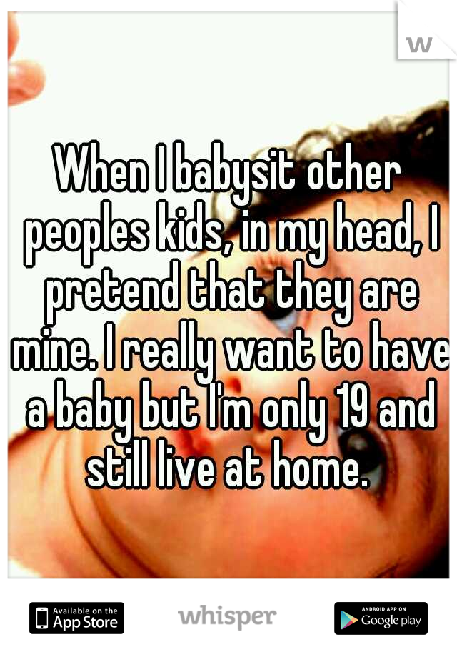 When I babysit other peoples kids, in my head, I pretend that they are mine. I really want to have a baby but I'm only 19 and still live at home. 
