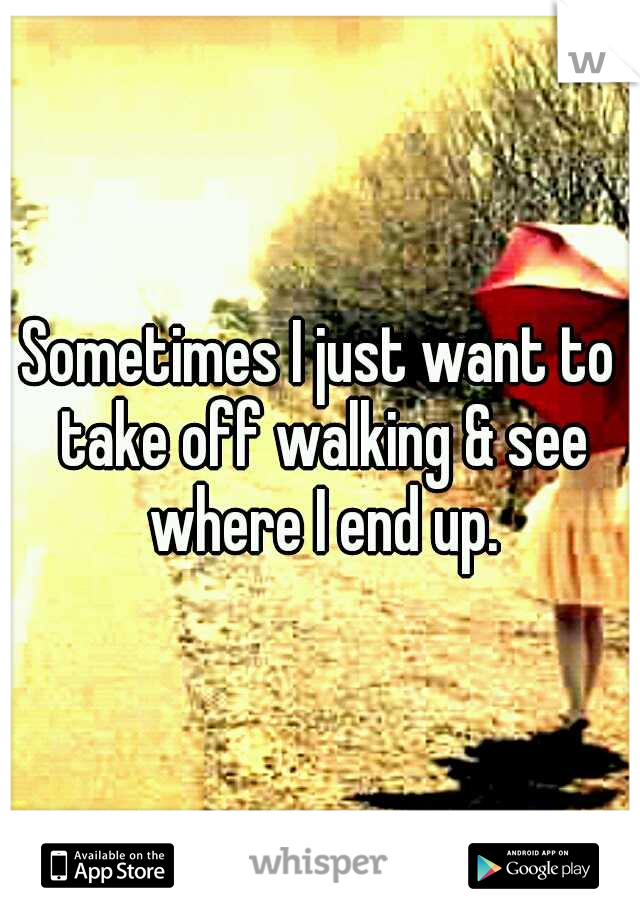 Sometimes I just want to take off walking & see where I end up.