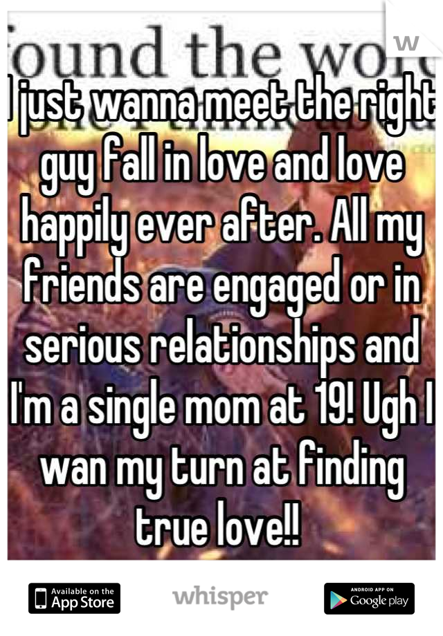 I just wanna meet the right guy fall in love and love happily ever after. All my friends are engaged or in serious relationships and I'm a single mom at 19! Ugh I wan my turn at finding true love!! 