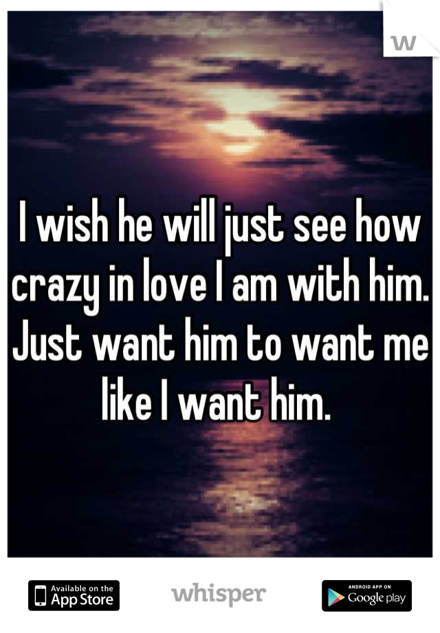 I wish he will just see how crazy in love I am with him. Just want him to want me like I want him. 