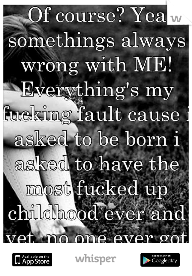 Of course? Yea somethings always wrong with ME! Everything's my fucking fault cause i asked to be born i asked to have the most fucked up childhood ever and yet  no one ever got me help no one cares...