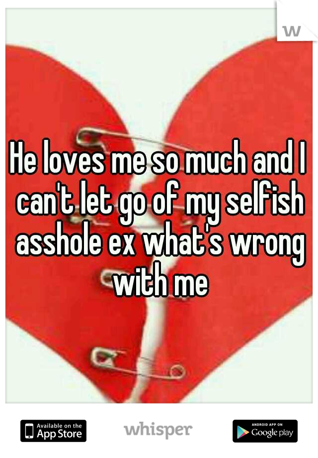 He loves me so much and I can't let go of my selfish asshole ex what's wrong with me