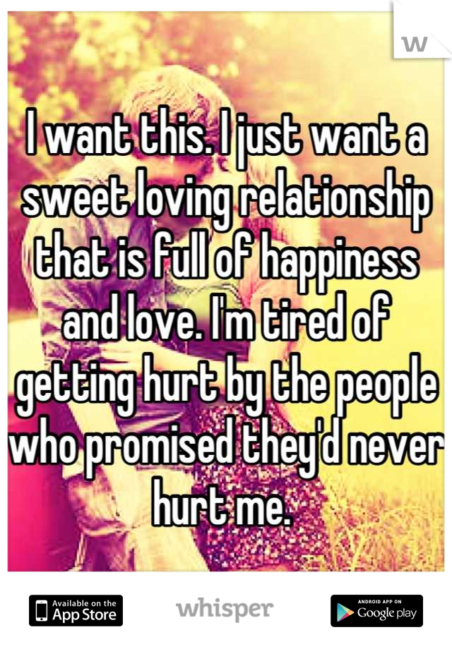 I want this. I just want a sweet loving relationship that is full of happiness and love. I'm tired of getting hurt by the people who promised they'd never hurt me. 