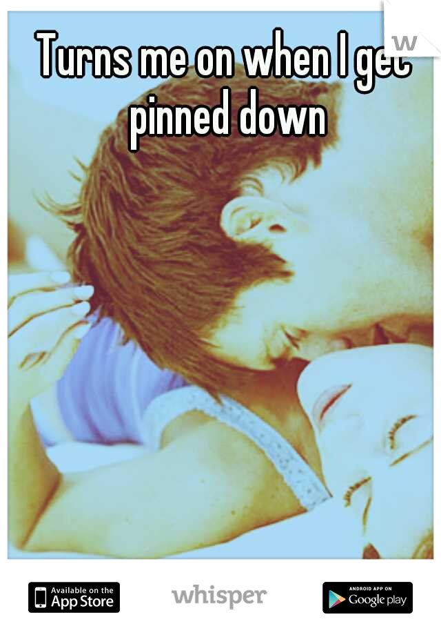 Turns me on when I get pinned down