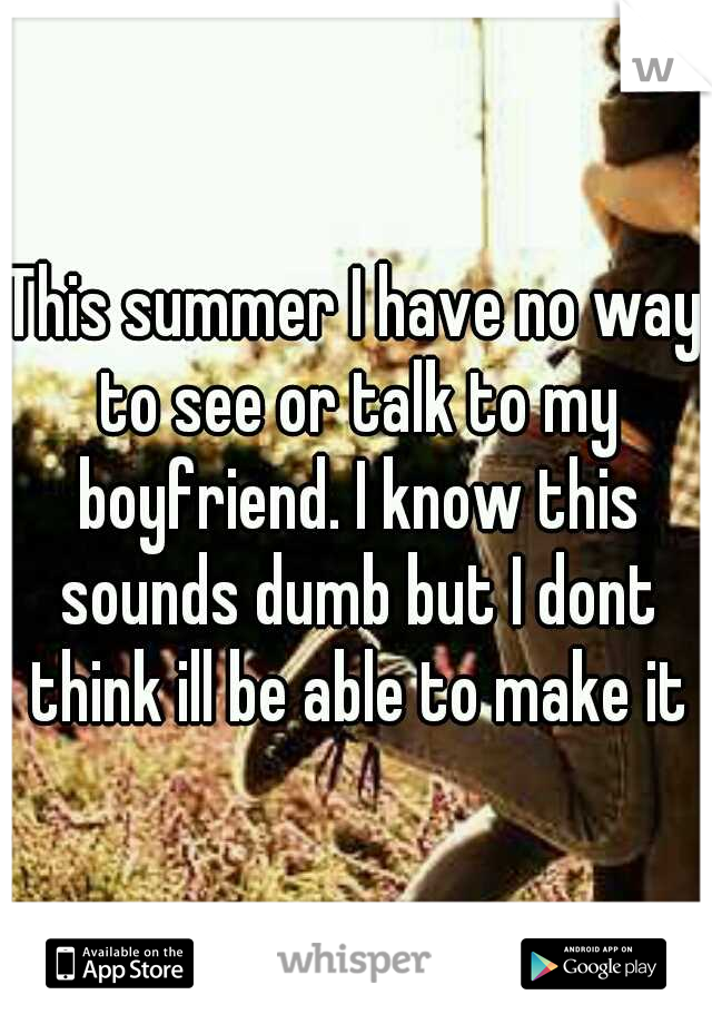 This summer I have no way to see or talk to my boyfriend. I know this sounds dumb but I dont think ill be able to make it