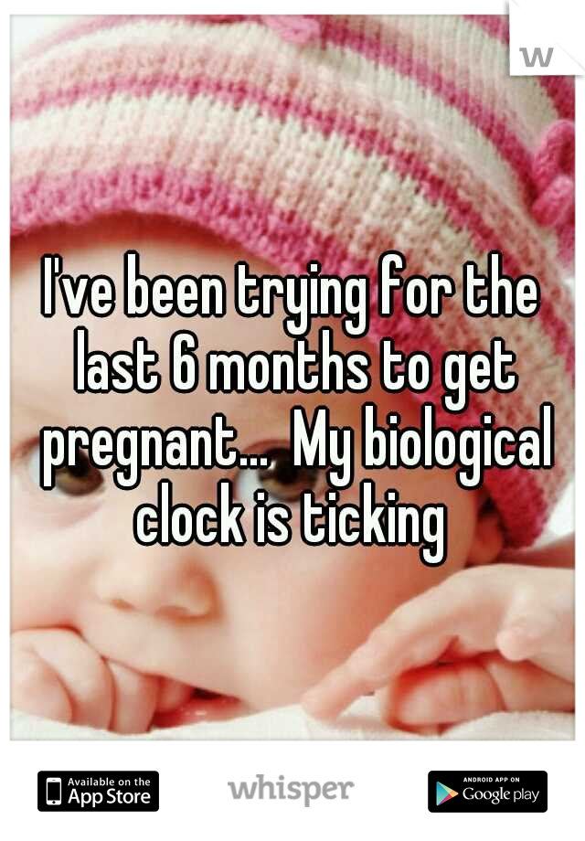 I've been trying for the last 6 months to get pregnant...  My biological clock is ticking 