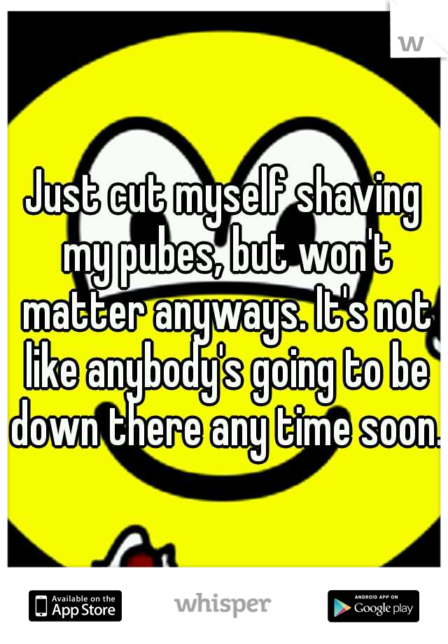 Just cut myself shaving my pubes, but won't matter anyways. It's not like anybody's going to be down there any time soon.