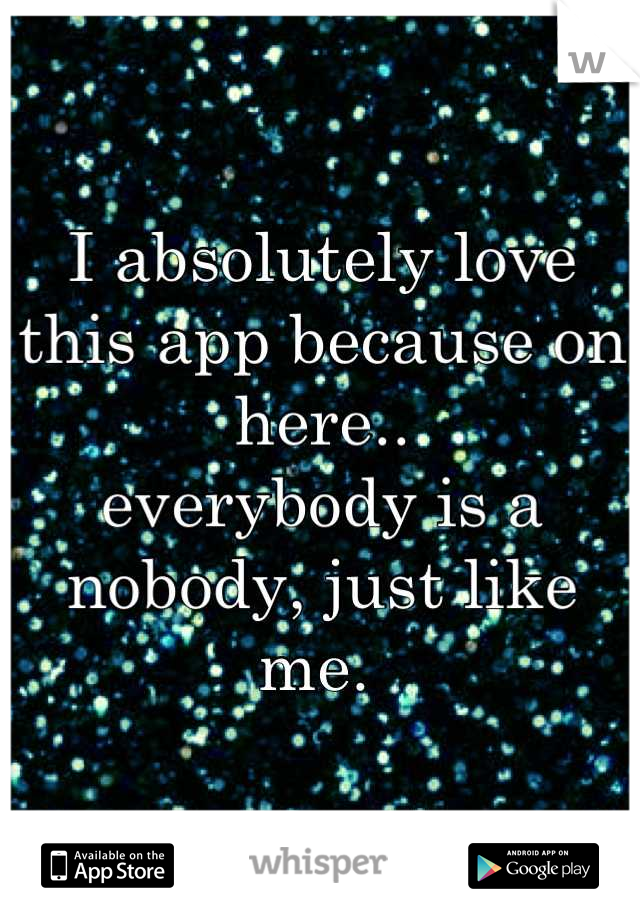 I absolutely love this app because on here.. 
everybody is a nobody, just like me. 