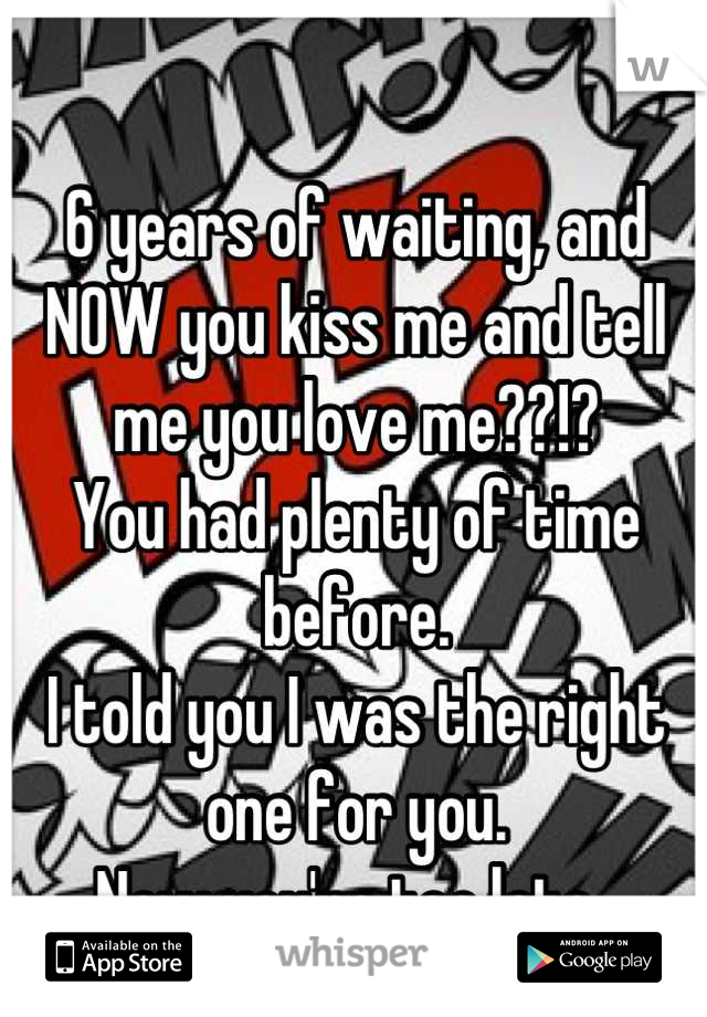 6 years of waiting, and NOW you kiss me and tell me you love me??!?
You had plenty of time before. 
I told you I was the right one for you. 
Now you're too late. 