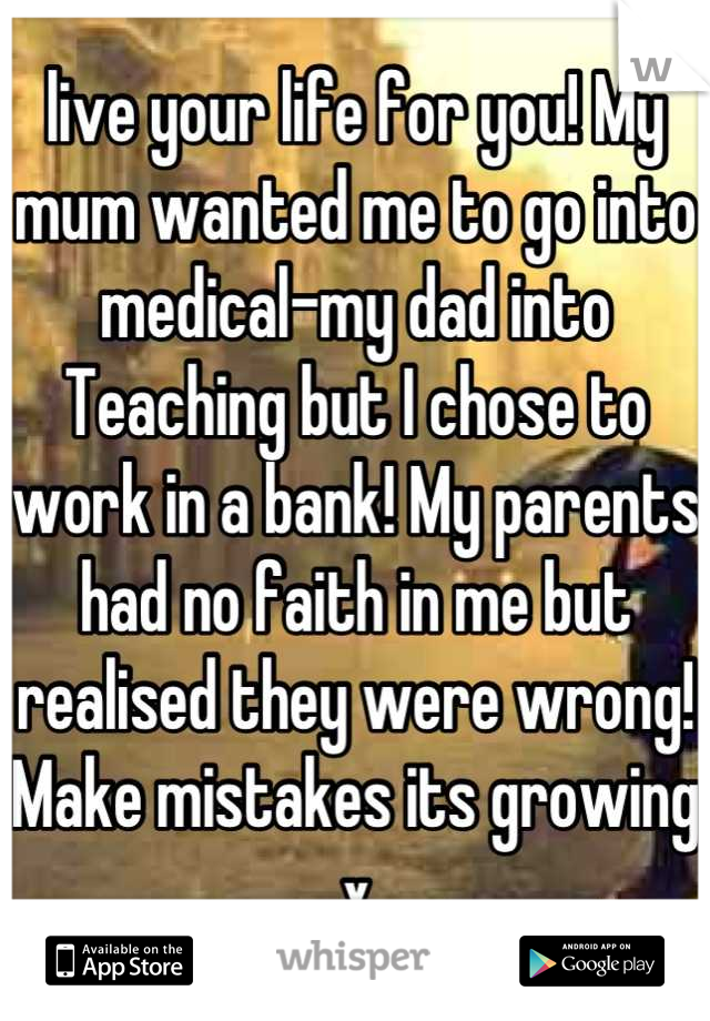 live your life for you! My mum wanted me to go into medical-my dad into Teaching but I chose to work in a bank! My parents had no faith in me but realised they were wrong! Make mistakes its growing x