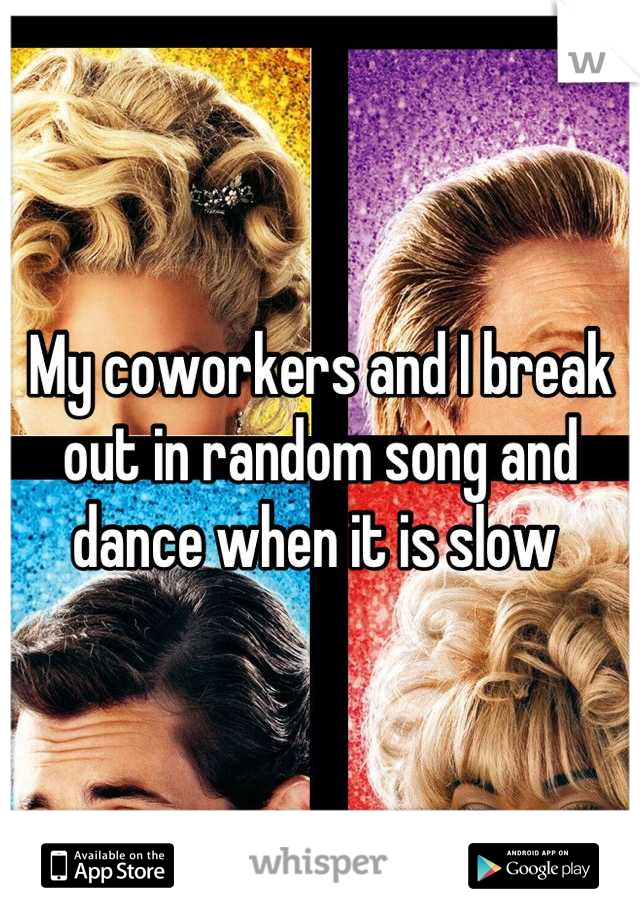 My coworkers and I break out in random song and dance when it is slow 
