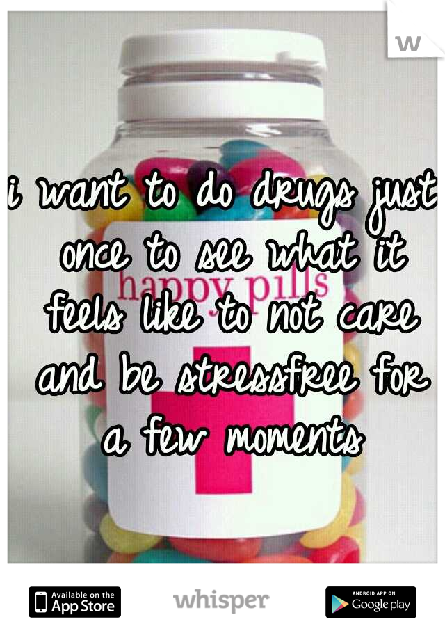 i want to do drugs just once to see what it feels like to not care and be stressfree for a few moments