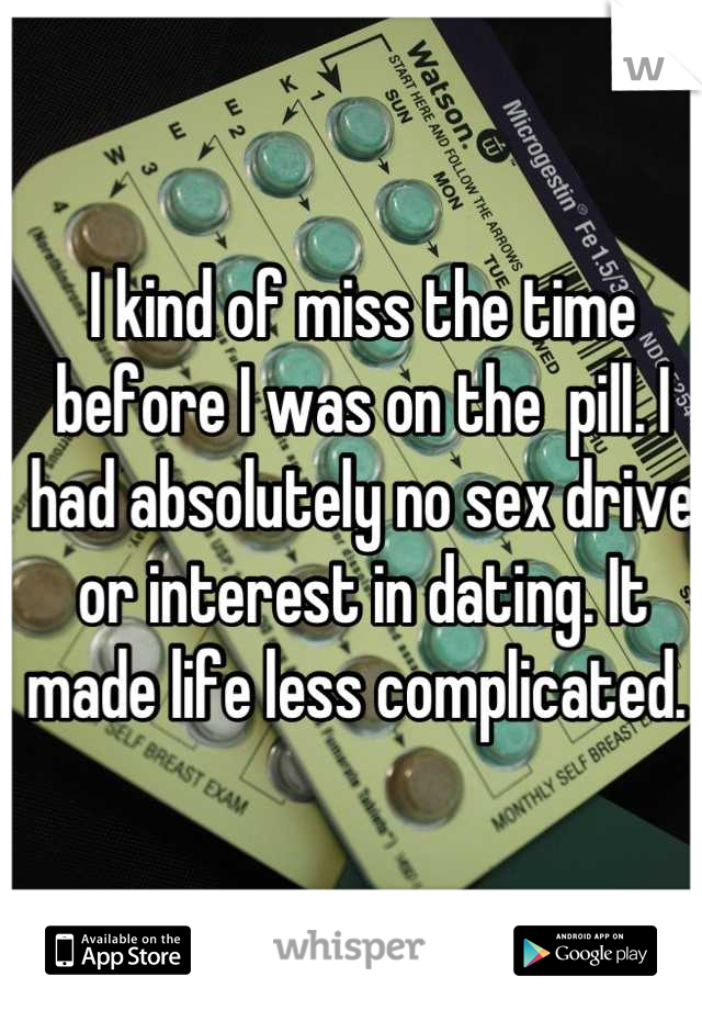 I kind of miss the time before I was on the  pill. I had absolutely no sex drive or interest in dating. It made life less complicated. 