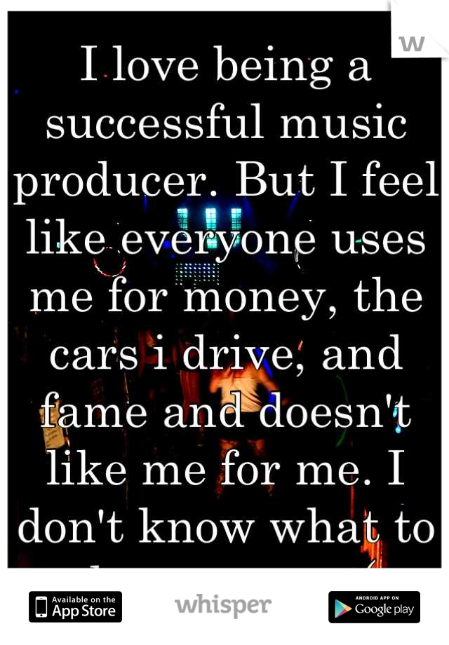 I love being a successful music producer. But I feel like everyone uses me for money, the cars i drive, and fame and doesn't like me for me. I don't know what to do anymore :(