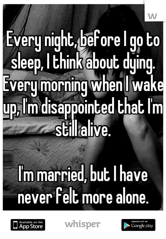 Every night, before I go to sleep, I think about dying. Every morning when I wake up, I'm disappointed that I'm still alive.

I'm married, but I have never felt more alone.