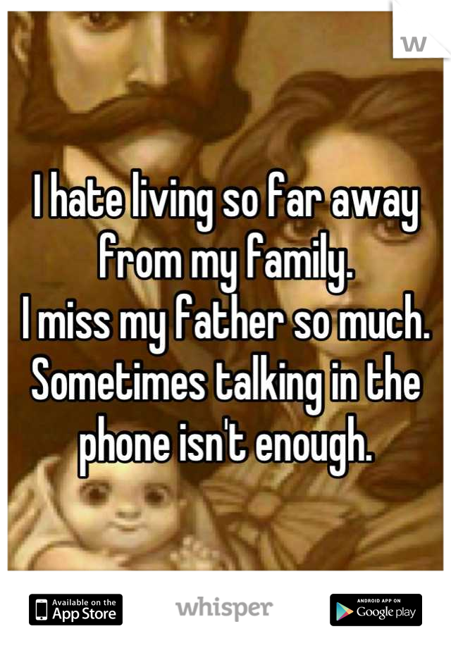 I hate living so far away from my family.
I miss my father so much.
Sometimes talking in the phone isn't enough.