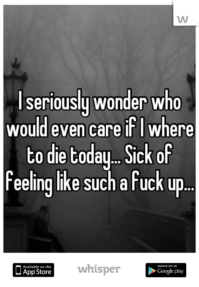 I seriously wonder who would even care if I where to die today... Sick of feeling like such a fuck up...