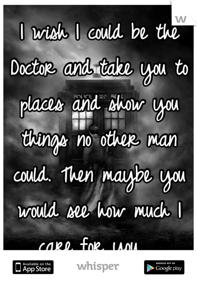 I wish I could be the Doctor and take you to places and show you things no other man could. Then maybe you would see how much I care for you... 
