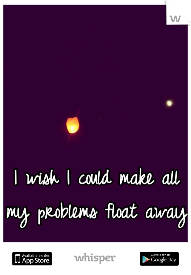 I wish I could make all my problems float away