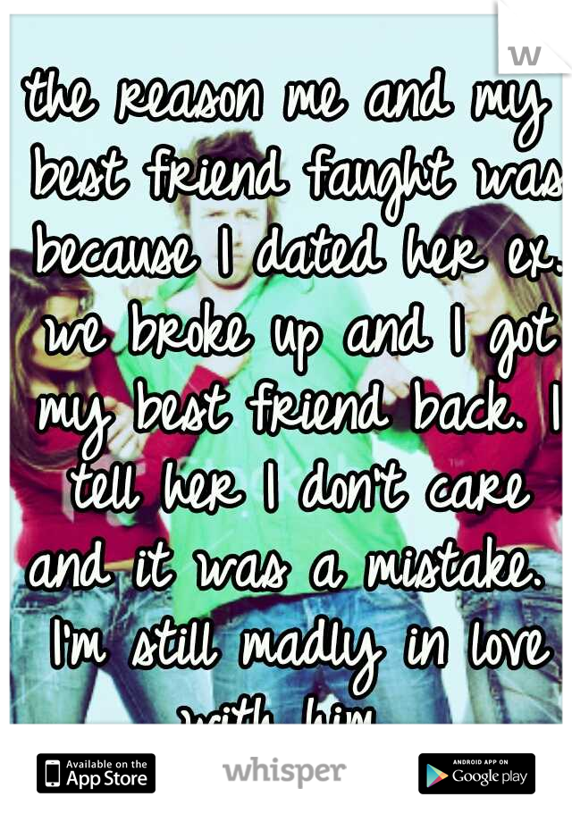 the reason me and my best friend faught was because I dated her ex. we broke up and I got my best friend back. I tell her I don't care and it was a mistake.  I'm still madly in love with him. 