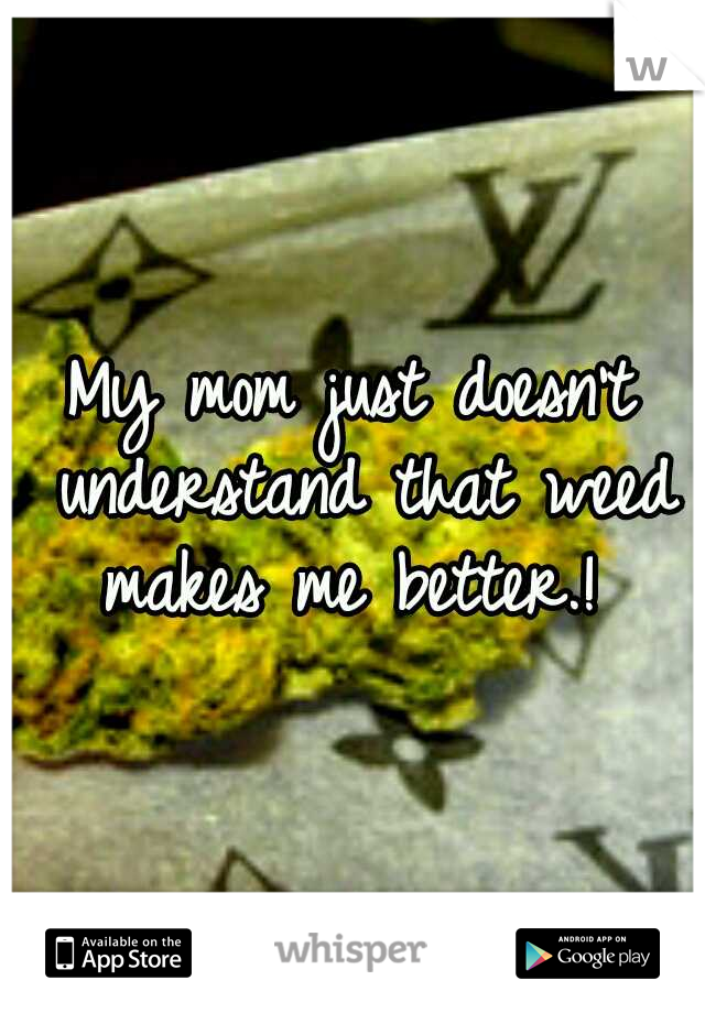 My mom just doesn't understand that weed makes me better.! 