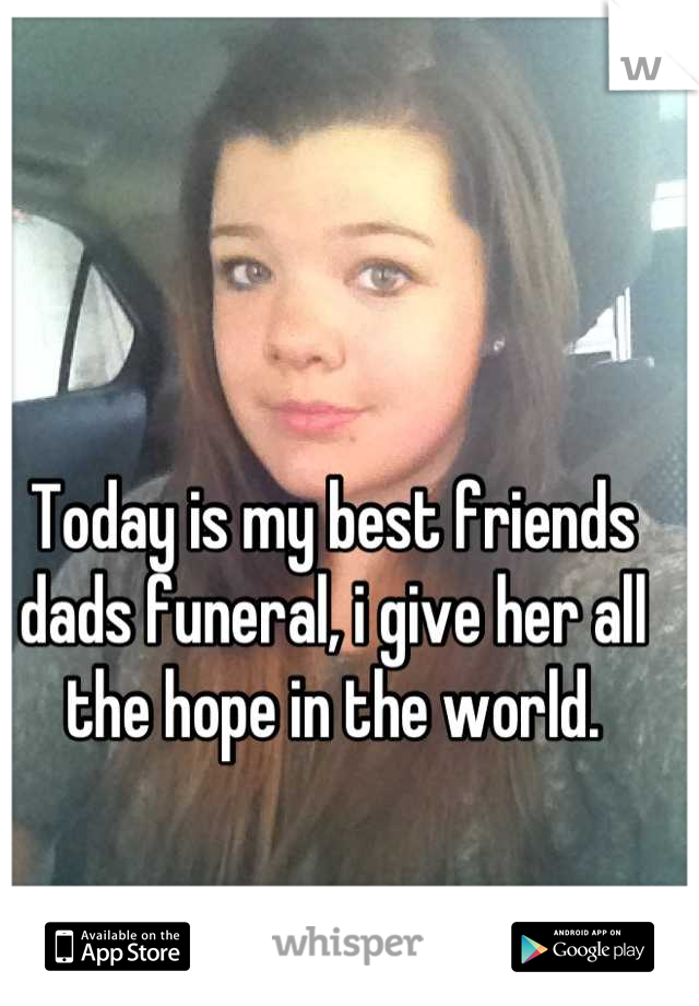 Today is my best friends dads funeral, i give her all the hope in the world.
