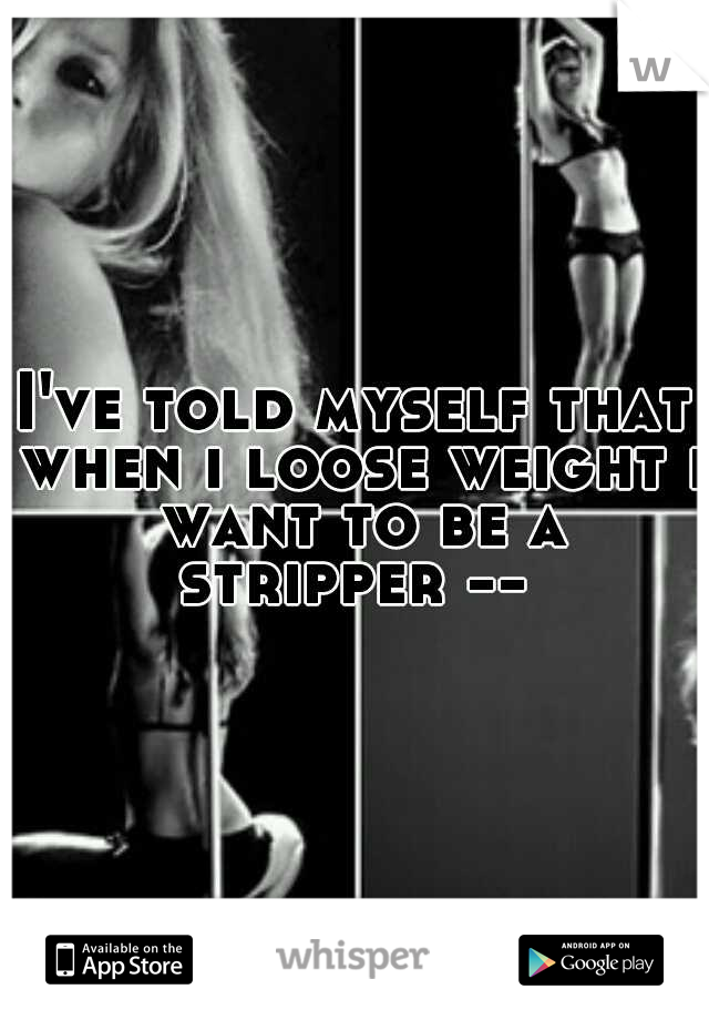 I've told myself that when i loose weight i want to be a stripper -- 