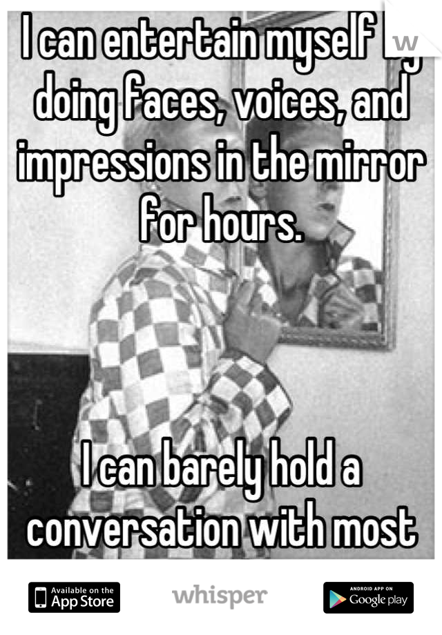 I can entertain myself by doing faces, voices, and impressions in the mirror for hours.



I can barely hold a conversation with most people.