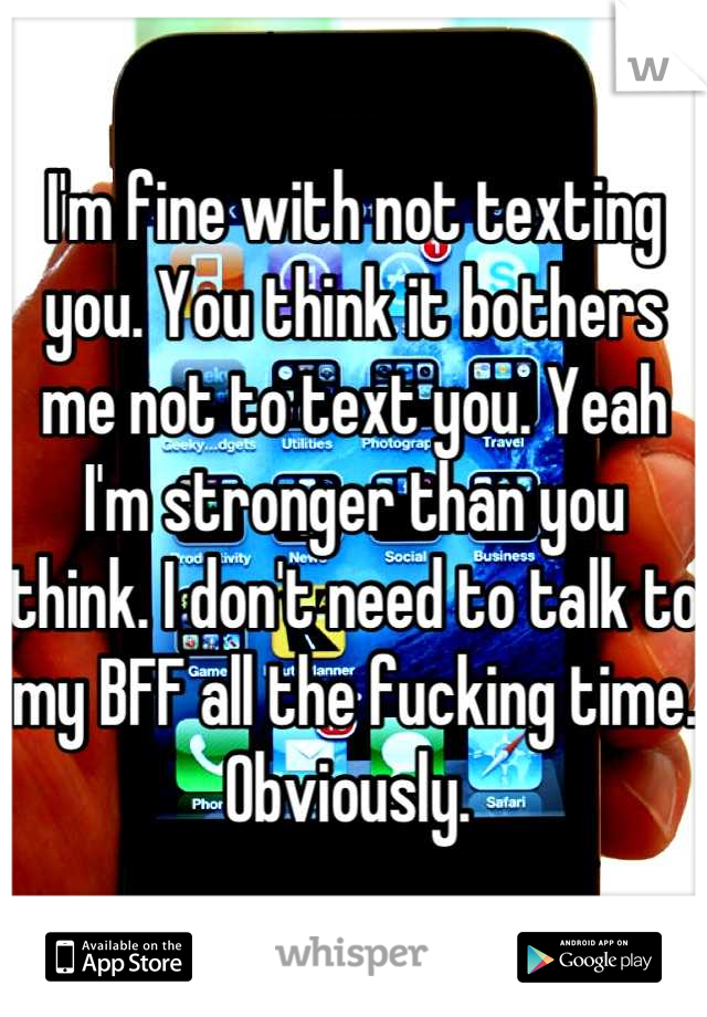 I'm fine with not texting you. You think it bothers me not to text you. Yeah I'm stronger than you think. I don't need to talk to my BFF all the fucking time. Obviously. 