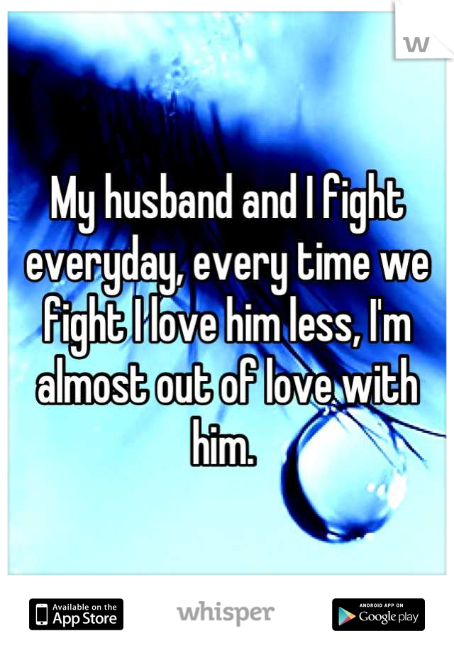 My husband and I fight everyday, every time we fight I love him less, I'm almost out of love with him. 