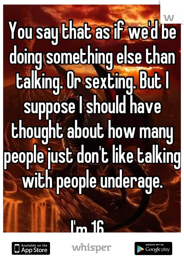 You say that as if we'd be doing something else than talking. Or sexting. But I suppose I should have thought about how many people just don't like talking with people underage. 

I'm 16.  