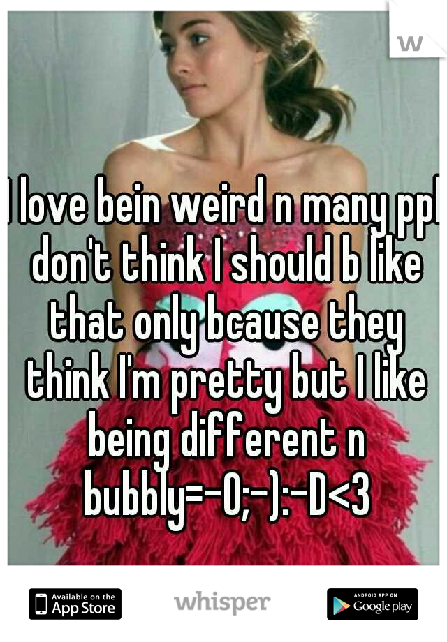 I love bein weird n many ppl don't think I should b like that only bcause they think I'm pretty but I like being different n bubbly=-O;-):-D<3