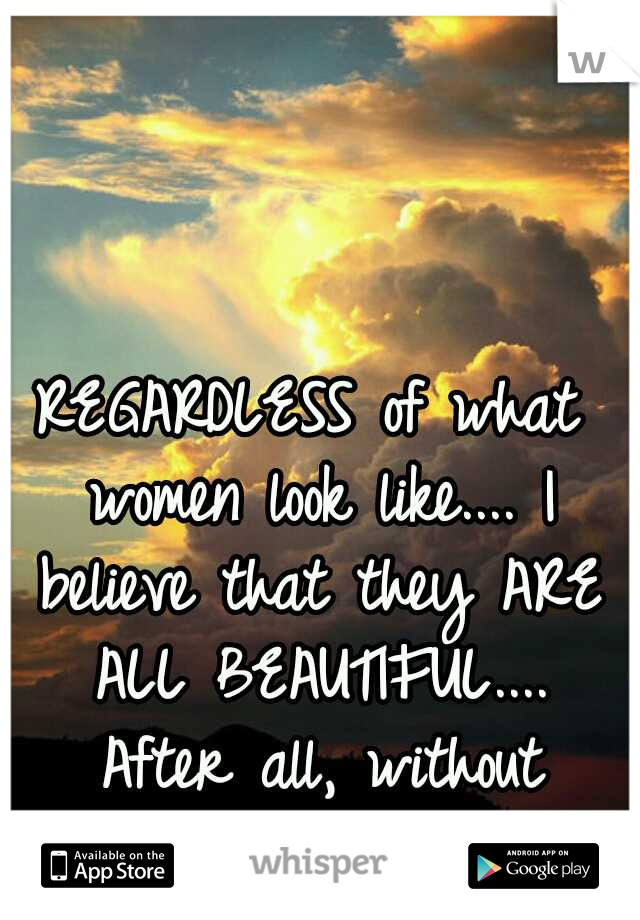 REGARDLESS of what women look like.... I believe that they ARE ALL BEAUTIFUL.... After all, without them... There is no life.. 