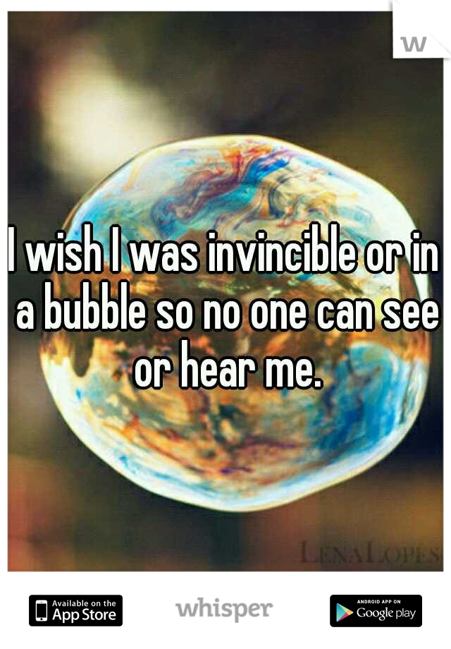 I wish I was invincible or in a bubble so no one can see or hear me.