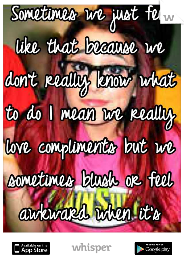 Sometimes we just feel like that because we don't really know what to do I mean we really love compliments but we sometimes blush or feel awkward when it's unexpected. 